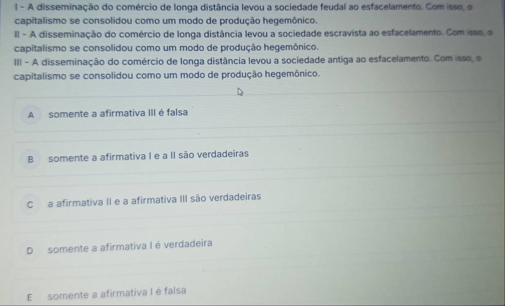 A disseminação do comércio de longa distância levou a sociedade feudal ao esfacelamento. Com isso, o
capitalismo se consolidou como um modo de produção hegemônico.
II - A disseminação do comércio de longa distância levou a sociedade escravista ao esfacelamento. Com isso, o
capitalismo se consolidou como um modo de produção hegemônico.
III - A disseminação do comércio de longa distância levou a sociedade antiga ao esfacelamento. Com isso, o
capitalismo se consolidou como um modo de produção hegemônico.
A somente a afirmativa III é falsa
B somente a afirmativa I e a II são verdadeiras
Ca afirmativa II e a afirmativa III são verdadeiras
D somente a afirmativa I é verdadeira
E somente a afirmativa I é falsa