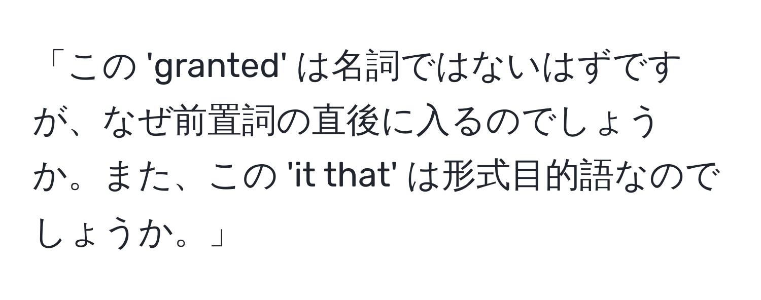 「この 'granted' は名詞ではないはずですが、なぜ前置詞の直後に入るのでしょうか。また、この 'it that' は形式目的語なのでしょうか。」