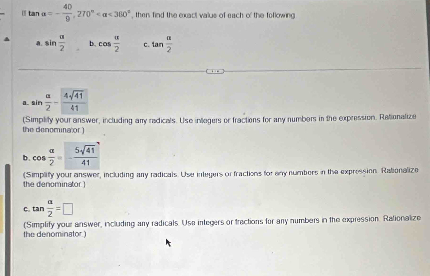 [] tan alpha =- 40/9 , 270° <360° then find the exact value of each of the following 
a. sin  alpha /2  b. cos  alpha /2  c. tan  alpha /2 
a. sin  alpha /2 = 4sqrt(41)/41 
(Simplify your answer, including any radicals. Use integers or fractions for any numbers in the expression. Rationalize 
the denominator ) 
b. cos  alpha /2 =- 5sqrt(41)/41 
(Simplify your answer, including any radicals. Use integers or fractions for any numbers in the expression. Rationalize 
the denominator.) 
C. tan  alpha /2 =□
(Simplify your answer, including any radicals. Use integers or fractions for any numbers in the expression. Rationalize 
the denominator.)