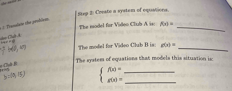 Create a system of equations. 
h o em. 
The model for Video Club A is: f(x)= _ 
ideo Club A: 
The model for Video Club B is: g(x)= _ 
The system of equations that models this situation is: 
o Club B:
3x+15
__ beginarrayl f(x)= g(x)=endarray.