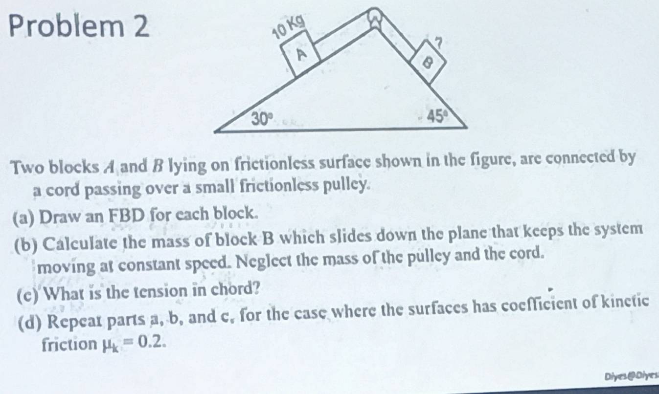 Problem 2
Two blocks A and B lying on frictionless surface shown in the figure, are connected by
a cord passing over a small frictionless pulley.
(a) Draw an FBD for each block.
(b) Calculate the mass of block B which slides down the plane that keeps the system
moving at constant speed. Neglect the mass of the pulley and the cord.
(c) What is the tension in chord?
(d) Repeat parts a, b, and c, for the case where the surfaces has coefficient of kinetic
friction mu _k=0.2.
Dives@Diyes