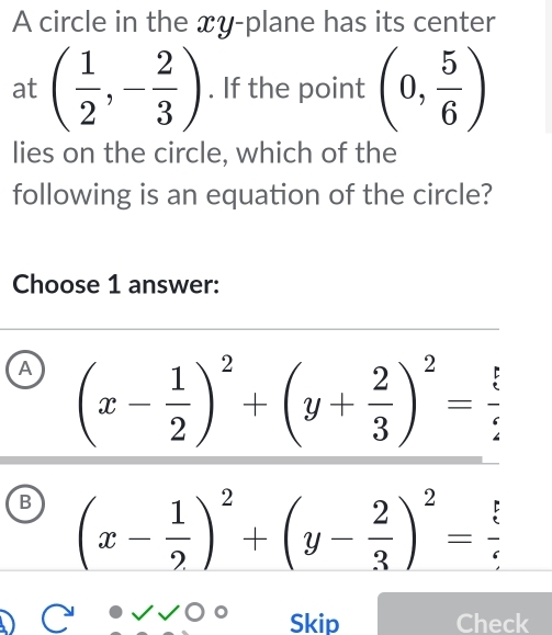 A circle in the xy -plane has its center
at ( 1/2 ,- 2/3 ). If the point (0, 5/6 )
lies on the circle, which of the
following is an equation of the circle?
Choose 1 answer:
A (x- 1/2 )^2+(y+ 2/3 )^2= ?/? 
B (x- 1/2 )^2+(y- 2/3 )^2= 5/5 
Skip Check