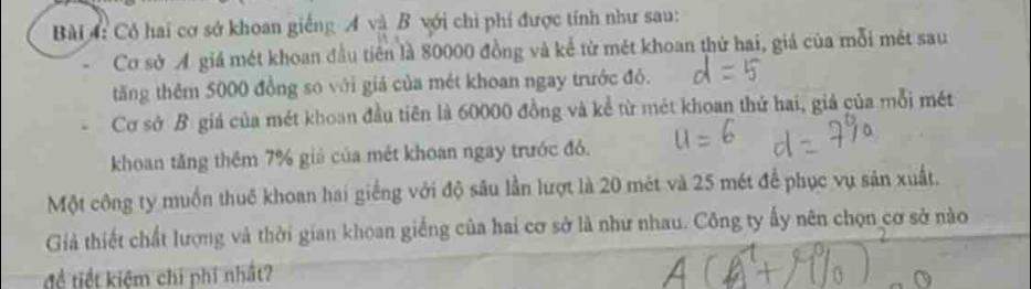 Cô hai cơ sở khoan giếng Á và B với chi phí được tính như sau: 
Cơ sở Ả giá mét khoan đầu tiên là 80000 đồng và kể từ mét khoan thứ hai, giá của mỗi mét sau 
tăng thêm 5000 đồng so với giá của mét khoan ngay trước đó. 
Cơ sở B giá của mét khoan đầu tiên là 60000 đồng và kể từ mét khoan thứ hai, giá của mỗi mét 
khoan tăng thêm 7% giả của mét khoan ngay trước đỏ. 
Một công ty muồn thuế khoan hai giếng với độ sâu lần lượt là 20 mét và 25 mét để phục vụ sản xuất. 
Giả thiết chất lượng và thời gian khoan giếng của hai cơ sở là như nhau. Công ty ấy nên chọn cơ sở nào 
để tiết kiệm chi phí nhất?