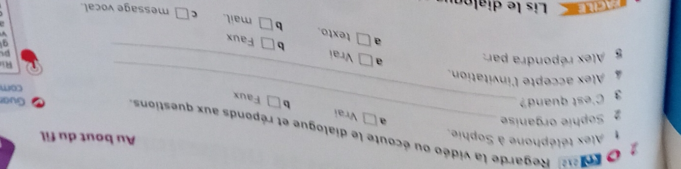 Alex téléphone à Sophie.
Au bout du fil
O koe Regarde la vidéo ou écoute le dialogue et réponds aux questions
2 Sophie organise _a
Vrai
b ] Faux
3 C'est quand? _Gua
cor
4 Alex accepte l'invitation.
Ri
5 Alex répondra par: a Vrai
b Faux
g
a texto. b
mail. c message vocal.
ACLE Lis le dialón