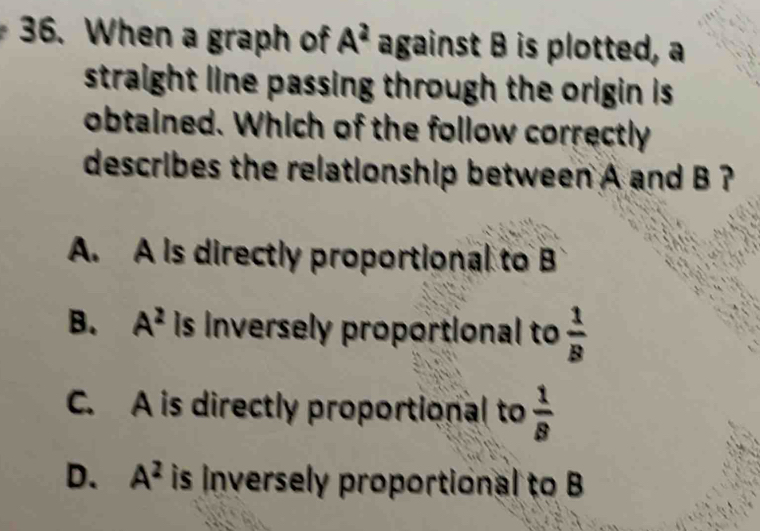 When a graph of A^2 against B is plotted, a
straight line passing through the origin is.
obtained. Which of the follow correctly
describes the relationship between A and B ?
A. A is directly proportional to B
B. A^2 is Inversely proportional to  1/B 
C. A is directly proportional to  1/8 
D. A^2 is inversely proportional to B