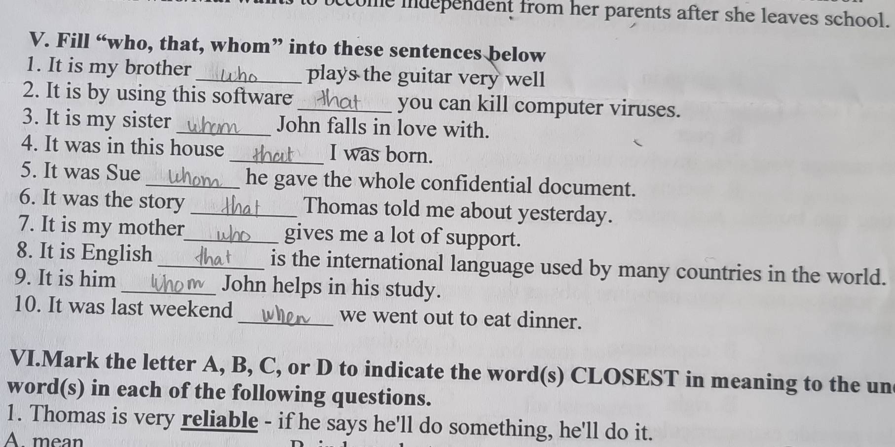 ome mdependent from her parents after she leaves school.
V. Fill “who, that, whom” into these sentences below
1. It is my brother_ plays the guitar very well
2. It is by using this software _you can kill computer viruses.
3. It is my sister _John falls in love with.
4. It was in this house _I was born.
5. It was Sue_ he gave the whole confidential document.
6. It was the story _Thomas told me about yesterday.
7. It is my mother_ gives me a lot of support.
8. It is English_ is the international language used by many countries in the world.
9. It is him _John helps in his study.
10. It was last weekend_ we went out to eat dinner.
VI.Mark the letter A, B, C, or D to indicate the word(s) CLOSEST in meaning to the un
word(s) in each of the following questions.
1. Thomas is very reliable - if he says he'll do something, he'll do it.
A. mean