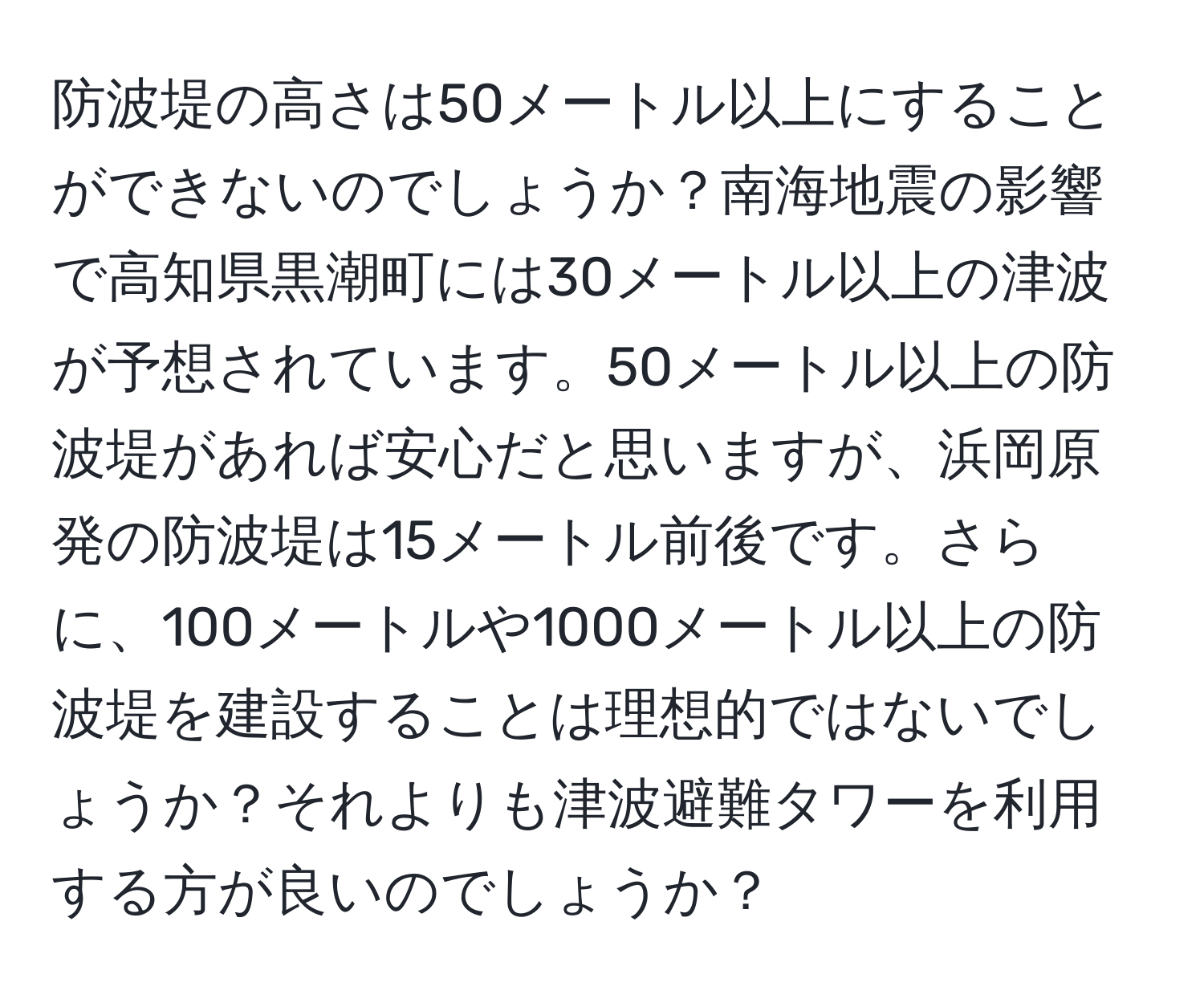 防波堤の高さは50メートル以上にすることができないのでしょうか？南海地震の影響で高知県黒潮町には30メートル以上の津波が予想されています。50メートル以上の防波堤があれば安心だと思いますが、浜岡原発の防波堤は15メートル前後です。さらに、100メートルや1000メートル以上の防波堤を建設することは理想的ではないでしょうか？それよりも津波避難タワーを利用する方が良いのでしょうか？