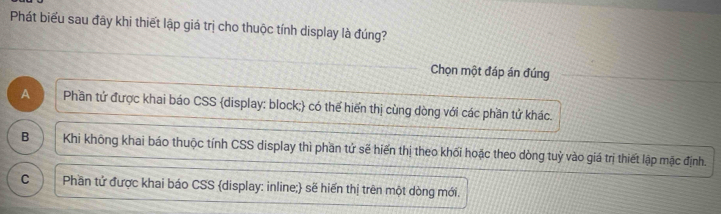 Phát biểu sau đây khi thiết lập giá trị cho thuộc tính display là đúng?
Chọn một đáp án đúng
A Phần tử được khai báo CSS display: block; có thể hiển thị cùng dòng với các phần tử khác.
B Khi không khai báo thuộc tính CSS display thì phần tứ sẽ hiến thị theo khối hoặc theo dòng tuỷ vào giá trị thiết lập mặc định.
C Phần tử được khai báo CSS display: inline; sẽ hiến thị trên một dòng mới.