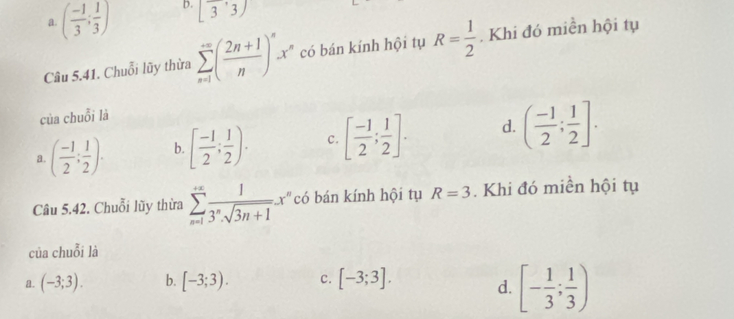 a. ( (-1)/3 ; 1/3 ) b. [overline 3,3)
Câu 5.41. Chuỗi lũy thừa sumlimits _(n=1)^(∈fty)( (2n+1)/n )^nx^n có bán kính hội tụ R= 1/2 . Khi đó miền hội tụ
của chuỗi là
d.
a. ( (-1)/2 ; 1/2 ). b. [ (-1)/2 ; 1/2 ). c. [ (-1)/2 ; 1/2 ]. ( (-1)/2 ; 1/2 ]. 
Câu 5.42. Chuỗi lũy thừa sumlimits _(n=1)^(+∈fty) 1/3^n· sqrt(3n+1) x^n có bán kính hội tụ R=3. Khi đó miền hội tụ
của chuỗi là
a. (-3;3). b. [-3;3). c. [-3;3].
d. [- 1/3 ; 1/3 )