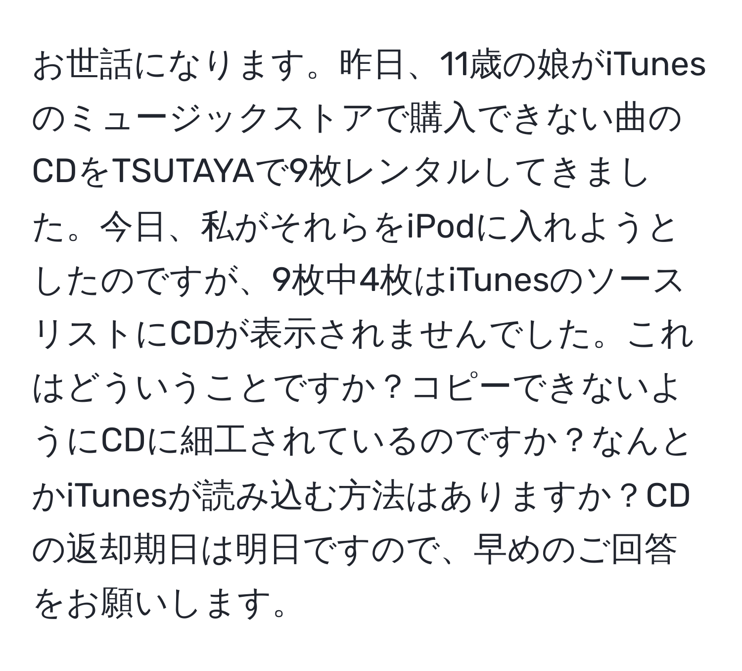 お世話になります。昨日、11歳の娘がiTunesのミュージックストアで購入できない曲のCDをTSUTAYAで9枚レンタルしてきました。今日、私がそれらをiPodに入れようとしたのですが、9枚中4枚はiTunesのソースリストにCDが表示されませんでした。これはどういうことですか？コピーできないようにCDに細工されているのですか？なんとかiTunesが読み込む方法はありますか？CDの返却期日は明日ですので、早めのご回答をお願いします。