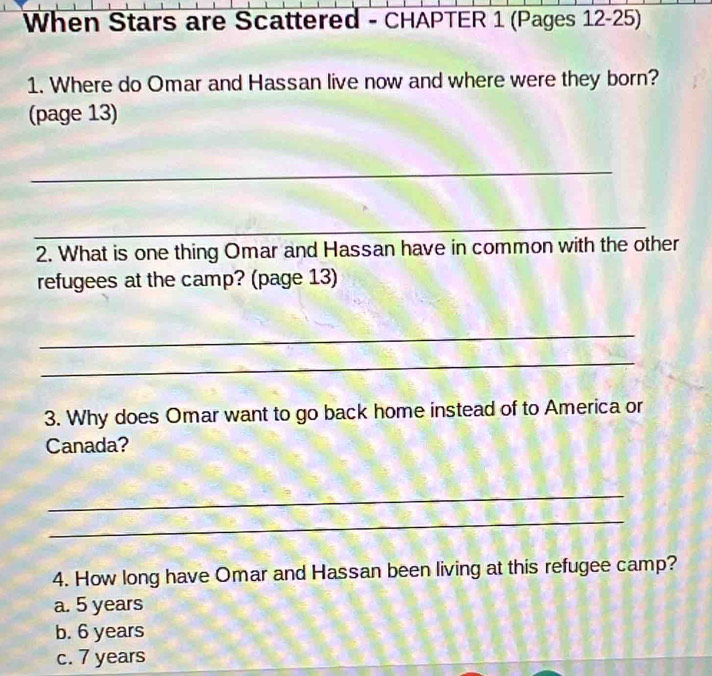 When Stars are Scattered - CHAPTER 1 (Pages 12-25)
1. Where do Omar and Hassan live now and where were they born?
(page 13)
_
_
2. What is one thing Omar and Hassan have in common with the other
refugees at the camp? (page 13)
_
_
3. Why does Omar want to go back home instead of to America or
Canada?
_
_
4. How long have Omar and Hassan been living at this refugee camp?
a. 5 years
b. 6 years
c. 7 years