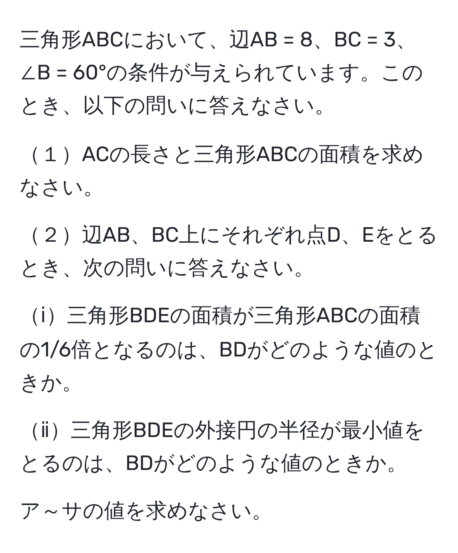 三角形ABCにおいて、辺AB = 8、BC = 3、∠B = 60°の条件が与えられています。このとき、以下の問いに答えなさい。

１ACの長さと三角形ABCの面積を求めなさい。

２辺AB、BC上にそれぞれ点D、Eをとるとき、次の問いに答えなさい。

ⅰ三角形BDEの面積が三角形ABCの面積の1/6倍となるのは、BDがどのような値のときか。

ⅱ三角形BDEの外接円の半径が最小値をとるのは、BDがどのような値のときか。

ア～サの値を求めなさい。