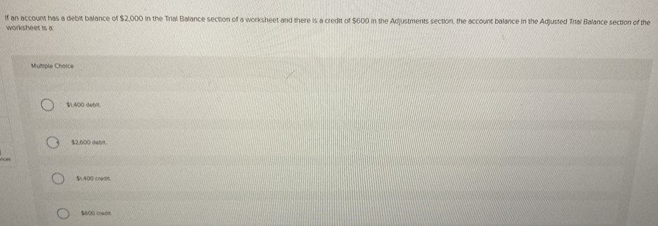 if an account has a debit balance of $2,000 in the Trial Balance section of a worksheet and there is a credit of $600 in the Adjustments section, the account balance in the Adjusted Trial Balance section of the
worksheet is a:
Multiple Choice
$1.400 debit.
$2,600 debit.
no
$,400 crear
$600 credn