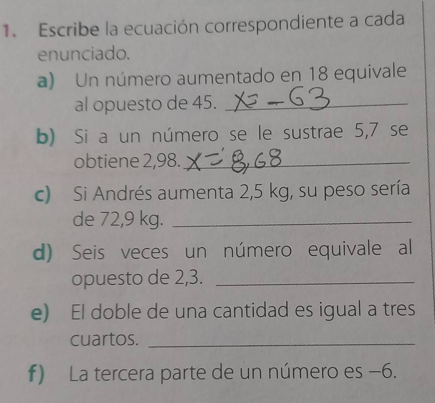 Escribe la ecuación correspondiente a cada 
enunciado. 
a) Un número aumentado en 18 equivale 
al opuesto de 45._ 
b) Si a un número se le sustrae 5,7 se 
obtiene 2,98._ 
c) Si Andrés aumenta 2,5 kg, su peso sería 
de 72,9 kg._ 
d) Seis veces un número equivale al 
opuesto de 2,3._ 
e) El doble de una cantidad es igual a tres 
cuartos._ 
f) La tercera parte de un número es −6.