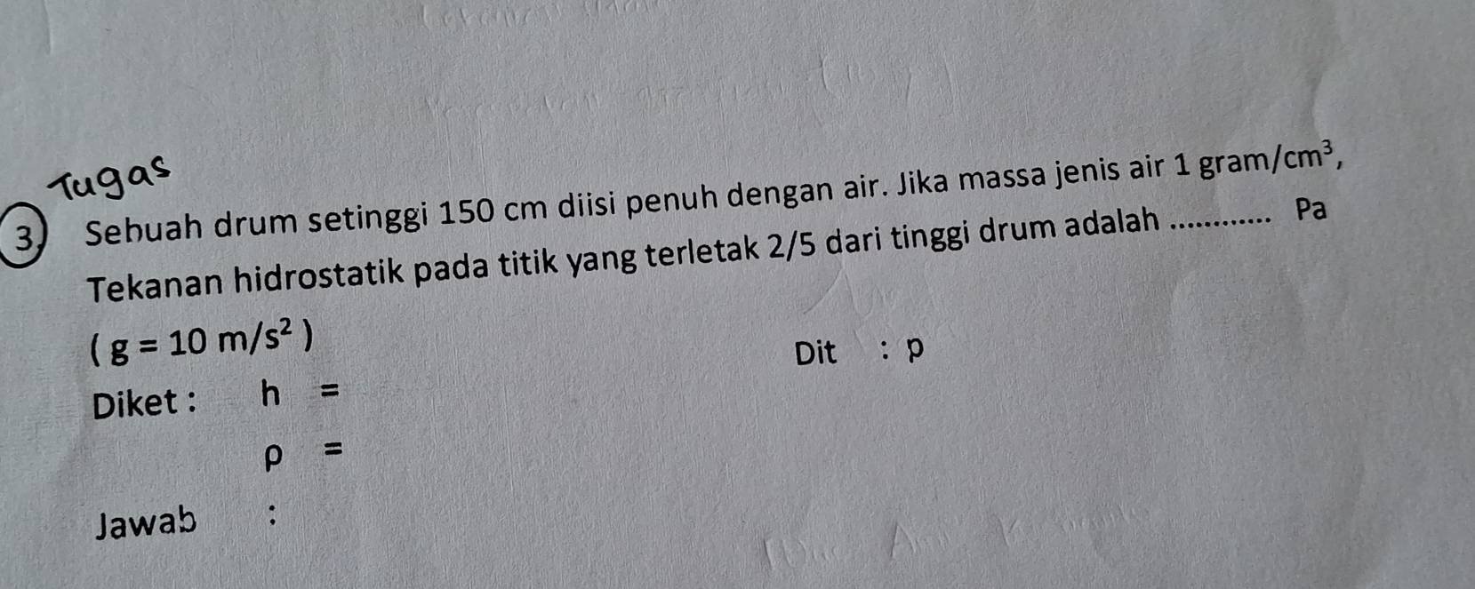 Sebuah drum setinggi 150 cm diisi penuh dengan air. Jika massa jenis air_ 1gram/cm^3, 
Tekanan hidrostatik pada titik yang terletak 2/5 dari tinggi drum adalah 
Pa
(g=10m/s^2)
Dit 
Diket : h= :p 
rho = 
Jawab ;