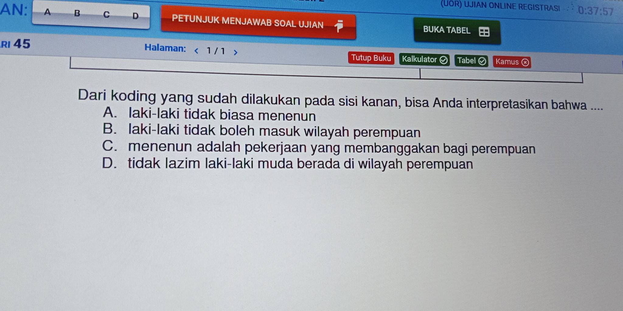 (UOR) UJIAN ONLINE REGISTRASI 0:37:57
AN: A B C D PETUNJUK MENJAWAB SOAL UJIAN BUKA TABEL
R 45
Halaman: < 1 / 1 > Kalkulator Tabel Kamus ⓧ
Tutup Buku
Dari koding yang sudah dilakukan pada sisi kanan, bisa Anda interpretasikan bahwa ....
A. laki-laki tidak biasa menenun
B. Iaki-laki tidak boleh masuk wilayah perempuan
C. menenun adalah pekerjaan yang membanggakan bagi perempuan
D. tidak lazim laki-laki muda berada di wilayah perempuan