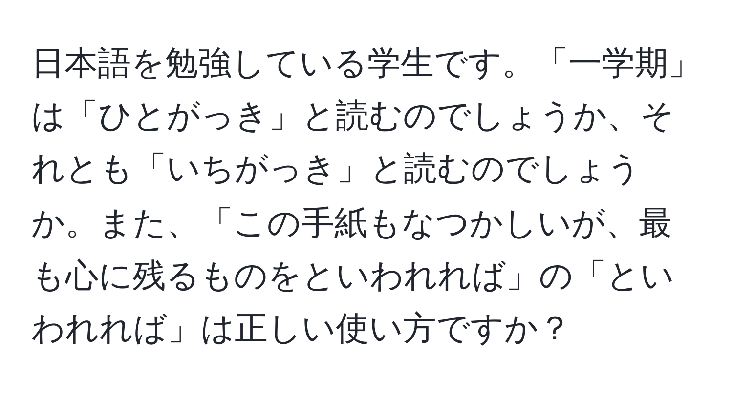 日本語を勉強している学生です。「一学期」は「ひとがっき」と読むのでしょうか、それとも「いちがっき」と読むのでしょうか。また、「この手紙もなつかしいが、最も心に残るものをといわれれば」の「といわれれば」は正しい使い方ですか？