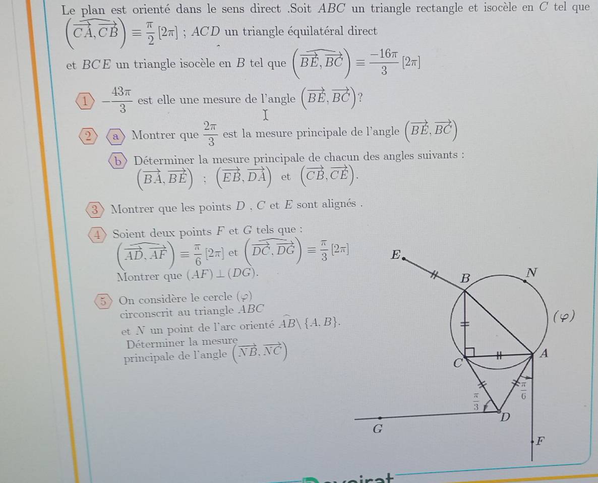 Le plan est orienté dans le sens direct .Soit ABC un triangle rectangle et isocèle en C tel que
(vector CA,vector CB)equiv  π /2 [2π ]; ACD un triangle équilatéral direct
et BCE un triangle isocèle en B tel que (vector BE,vector BC)equiv  (-16π )/3 [2π ]
1 - 43π /3  est elle une mesure de l’angle (vector BE,vector BC) ?
2》 (a》 Montrer que  2π /3  est la mesure principale de l’angle (vector BE,vector BC)
b〉 Déterminer la mesure principale de chacun des angles suivants :
(vector BA,vector BE);(vector EB,vector DA) et (vector CB,vector CE).
3》 Montrer que les points D , C et E sont alignés .
4》Soient deux points F et G tels que :
(widehat AD,vector AF)equiv  π /6 [2π ] et (widehat DC,vector DG)equiv  π /3 [2π ]
Montrer que (AF)⊥ (DG).
5) On considère le cercle (φ)
circonscrit au triangle ABC
et N un point de l'arc orienté overline AB| A,B .
Déterminer la mesure
principale de l’angle (vector NB,vector NC)