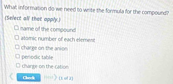 What information do we need to write the formula for the compound?
(Select all that apply.)
name of the compound
atomic number of each element
charge on the anion
periodic table
charge on the cation
Check (1 of 2)