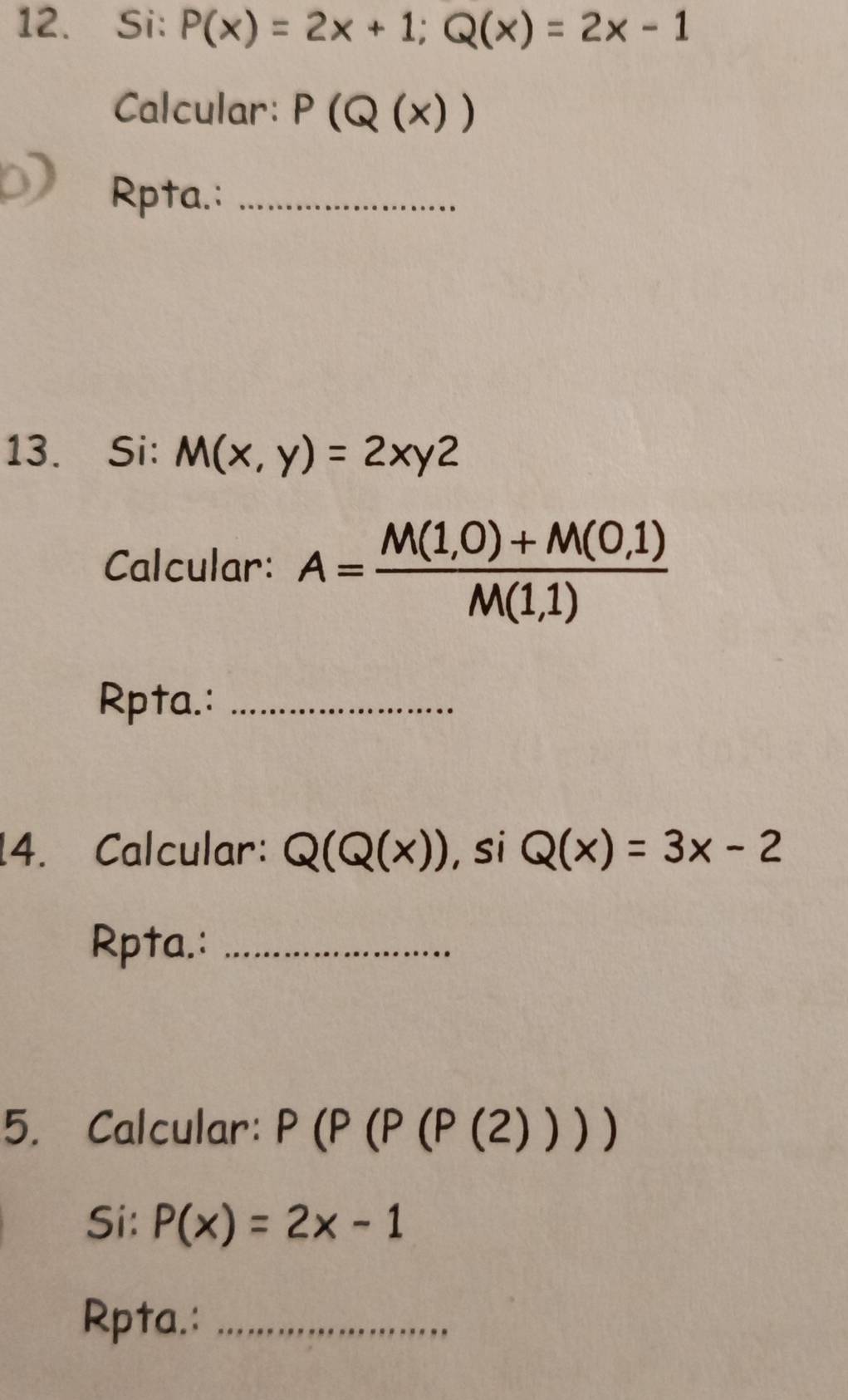 Si: P(x)=2x+1; Q(x)=2x-1
Calcular: P(Q(x))
Rpta.:_ 
13. Si: M(x,y)=2xy2
Calcular: A= (M(1,0)+M(0,1))/M(1,1) 
Rpta.:_ 
14. Calcular: Q(Q(x)) , si Q(x)=3x-2
Rpta.:_ 
5. Calcular: P(P(P((2))))
Si: P(x)=2x-1
Rpta.:_