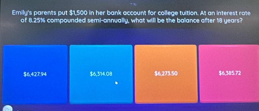 Emily's parents put $1,500 in her bank account for college tuition. At an interest rate
of 8.25% compounded semi-annually, what will be the balance after 18 years?
$6,427.94 $6,314.08 $6,273.50 $6,385.72