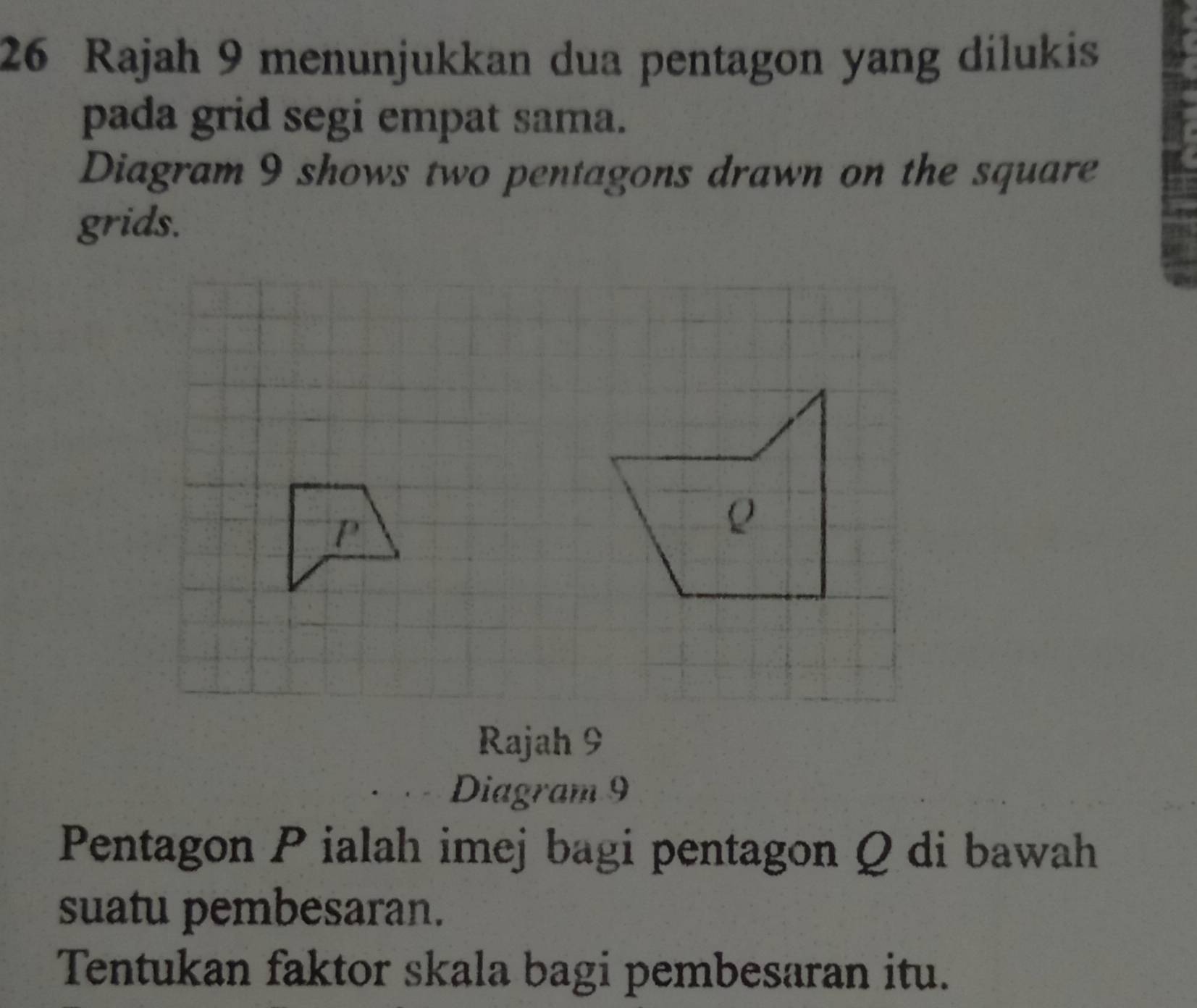 Rajah 9 menunjukkan dua pentagon yang dilukis 
pada grid segi empat sama. 
Diagram 9 shows two pentagons drawn on the square 
grids. 
Rajah 9 
Diagram 9 
Pentagon Pialah imej bagi pentagon Q di bawah 
suatu pembesaran. 
Tentukan faktor skala bagi pembesaran itu.