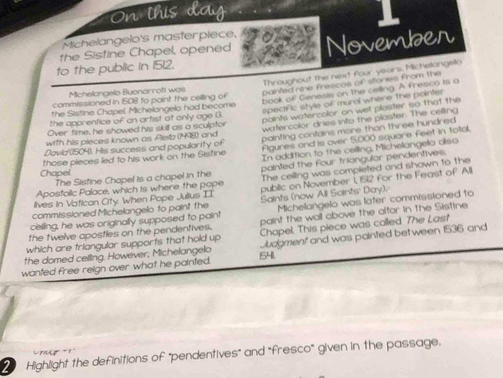 On this day 1 
Michelangelo's masterplece, 
the Sistine Chapel, opened 
November 
to the public in 1512, 
Throughout the next four years. Michelangelo 
book of Genesis on the celling. A fresco is a 
Michelangelo Buonarrott was 
painted nine frescos of stories from the 
commissioned in 1508 to point the celling of 
specific style of mural where the pointer 
the Sistine Chapel, Michelangelo had become 
paints watercolor on wet plaster so that the 
the apprentice of an artist at only age 3. 
with his pieces known as Alefa (1498) and watercolor dries into the plaister. The celling 
Over time, he showed his skill as a sculptor 
Davia''(1504). His success and popularity of painting confains more than three hundred 
those pieces led to his work on the Sistine Figures and is over 5,000 square feet in total. 
In addition to the ceiling, Michelangelo also 
The Sistine Chapel is a chapel in the painted the four triangular pendentives. 
Chapel 
Apostolic Palace, which is where the pope The ceiling was completed and shown to the 
lives in Vatican City. When Pope Julius II public on November 1, 1512 for the Feast of All 
commissioned Michelangelo to paint the Saints (now All Saints' Day). 
celling, he was originally supposed to paint Michelangelo was later commissioned to 
the twelve apostles on the pendentives. paint the wall above the altar in the Sistine 
which are triangular supports that hold up Chapel. This piece was called. The Last 
the domed ceiling. However, Michelangelo Judgment and was painted bet ween 1536 and 
wanted free reign over what he painted. 1541. 
ur 
Highlight the definitions of "pendentives" and "fresco" given in the passage.