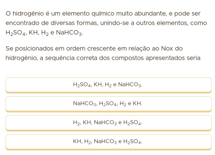 hidrogênio é um elemento químico muito abundante, e pode ser
encontrado de diversas formas, unindo-se a outros elementos, como
H_2SO_4, KH, H_2 e NaHCO_3. 
Se posicionados em ordem crescente em relação ao Nox do
hidrogênio, a sequência correta dos compostos apresentados seria
H_2SO_4, KH, H_2 e NaHCO_3.
NaHCO_3, H_2SO_4, H_2 KH.
H_2, KH I, NaHCO_3 e H_2SO_4.
KH, H_2. N HCO_3 e H_2SO_4.