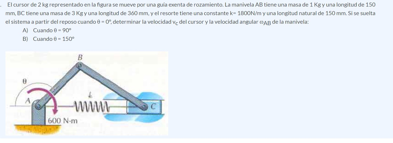 El cursor de 2 kg representado en la figura se mueve por una guía exenta de rozamiento. La manivela AB tiene una masa de 1 Kg y una longitud de 150
mm, BC tiene una masa de 3 Kg y una longitud de 360 mm, y el resorte tiene una constante k=1800N/ m y una longitud natural de 150 mm. Si se suelta
el sistema a partir del reposo cuando θ =0° ², determinar la velocidad vç del cursor y la velocidad angular ∞AB de la manivela:
A) Cuando θ =90°
B) Cuando θ =150°