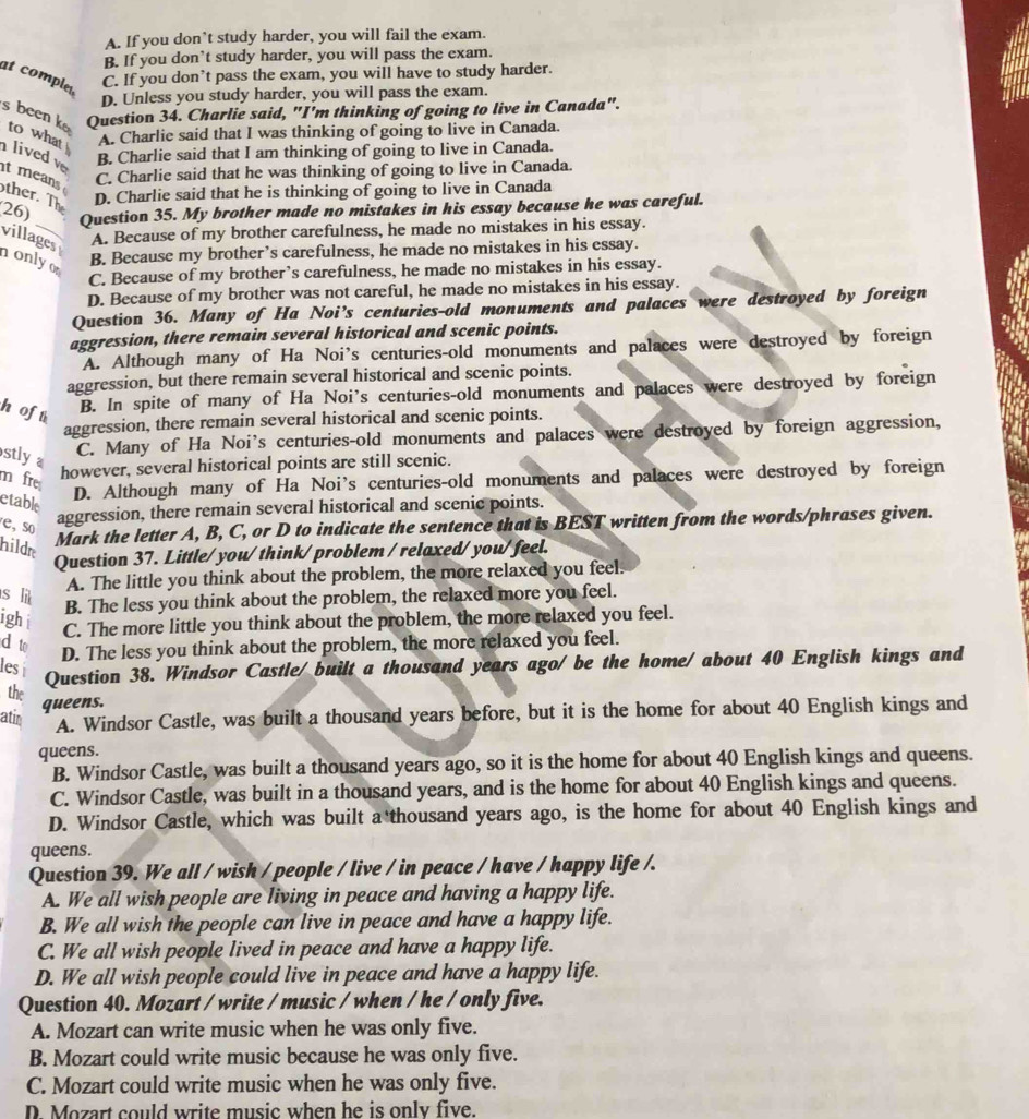 A. If you don’t study harder, you will fail the exam.
B. If you don’t study harder, you will pass the exam.
at compled
C. If you don’t pass the exam, you will have to study harder.
D. Unless you study harder, you will pass the exam.
Question 34. Charlie said, "I'm thinking of going to live in Canada".
s been k to what A. Charlie said that I was thinking of going to live in Canada.
lived v B. Charlie said that I am thinking of going to live in Canada.
t means
C. Charlie said that he was thinking of going to live in Canada.
ther. The
D. Charlie said that he is thinking of going to live in Canada
26)
Question 35. My brother made no mistakes in his essay because he was careful.
villages A. Because of my brother carefulness, he made no mistakes in his essay.
nonlyo
B. Because my brother’s carefulness, he made no mistakes in his essay.
C. Because of my brother’s carefulness, he made no mistakes in his essay.
D. Because of my brother was not careful, he made no mistakes in his essay.
Question 36. Many of Ha Noi’s centuries-old monuments and palaces were destroyed by foreign
aggression, there remain several historical and scenic points.
A. Although many of Ha Noi’s centuries-old monuments and palaces were destroyed by foreign
aggression, but there remain several historical and scenic points.
h of t B. In spite of many of Ha Noi’s centuries-old monuments and palaces were destroyed by foreign
aggression, there remain several historical and scenic points.
stly a
C. Many of Ha Noi's centuries-old monuments and palaces were destroyed by foreign aggression,
m fr
however, several historical points are still scenic.
etable
D. Although many of Ha Noi's centuries-old monuments and palaces were destroyed by foreign
e, so
aggression, there remain several historical and scenic points.
hilde
Mark the letter A, B, C, or D to indicate the sentence that is BEST written from the words/phrases given.
Question 37. Little/you/think/problem / relaxed/you/feel.
A. The little you think about the problem, the more relaxed you feel.
s lit
B. The less you think about the problem, the relaxed more you feel.
ight
C. The more little you think about the problem, the more relaxed you feel.
d to
D. The less you think about the problem, the more relaxed you feel.
les í
Question 38. Windsor Castle/ built a thousand years ago/ be the home/ about 40 English kings and
the
queens.
atin A. Windsor Castle, was built a thousand years before, but it is the home for about 40 English kings and
queens.
B. Windsor Castle, was built a thousand years ago, so it is the home for about 40 English kings and queens.
C. Windsor Castle, was built in a thousand years, and is the home for about 40 English kings and queens.
D. Windsor Castle, which was built a thousand years ago, is the home for about 40 English kings and
queens.
Question 39. We all / wish / people / live / in peace / have / happy life /.
A. We all wish people are living in peace and having a happy life.
B. We all wish the people can live in peace and have a happy life.
C. We all wish people lived in peace and have a happy life.
D. We all wish people could live in peace and have a happy life.
Question 40. Mozart / write / music / when / he / only five.
A. Mozart can write music when he was only five.
B. Mozart could write music because he was only five.
C. Mozart could write music when he was only five.
D. Mozart could write music when he is only five.