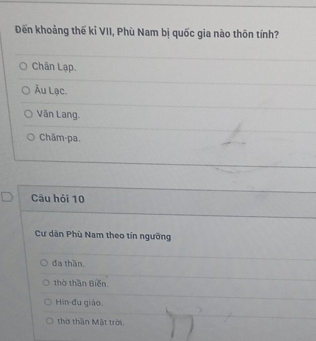 Đến khoảng thế kỉ VII, Phù Nam bị quốc gia nào thôn tính?
Chân Lạp.
Âu Lạc.
Văn Lang.
Chăm-pa.
Câu hỏi 10
Cư dân Phù Nam theo tín ngưỡng
đa thần.
thờ thần Biến.
Hin-đu giáo,
thờ thần Mặt trời.