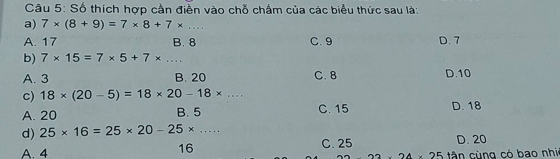 Số thích hợp cần điền vào chỗ chấm của các biểu thức sau là:
a) 7* (8+9)=7* 8+7* ...
A. 17 B. 8 C. 9 D. 7
b) 7* 15=7* 5+7* ...
A. 3 B. 20 C. 8
D. 10
c) 18* (20-5)=18* 20-18* ...
A. 20 B. 5 C. 15
D. 18
d) 25* 16=25* 20-25* ...
16
C. 25 D. 20
A. 4 tân cùng có bao nhi
23* 24* 25