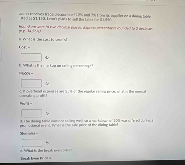 Leon's receives trade discounts of 12% and 7% from its supplier on a dining table 
listed at $1,150. Leon's plans to sell the table for $1,550. 
Round answers to two decimal places. Express percentages rounded to 2 decimals 
(e.g. 34.56%) 
a. What is the cost to Leon's? 
Co st = 
b. What is the markup on selling percentage?
MoS% =
c. If overhead expenses are 25% of the regular selling price, what is the normal 
operating profit?
Profit=
d. The dining table was not selling well, so a markdown of 30% was offered during a 
promotional event. What is the sale price of the dining table?
S(onsale) =
e. What is the break even price? 
Break Even Price =