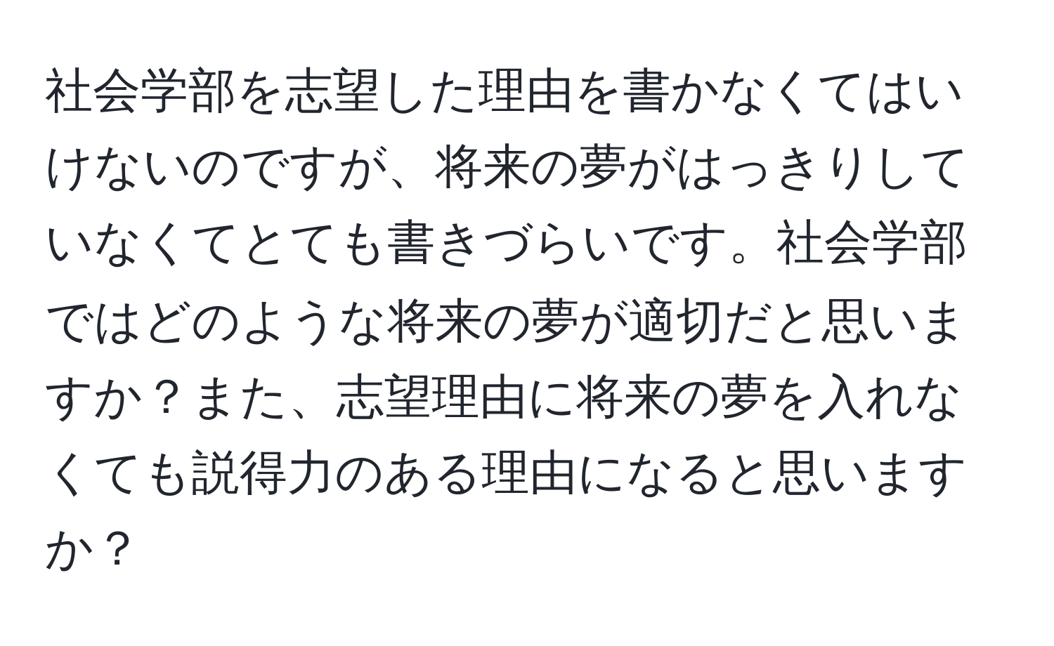 社会学部を志望した理由を書かなくてはいけないのですが、将来の夢がはっきりしていなくてとても書きづらいです。社会学部ではどのような将来の夢が適切だと思いますか？また、志望理由に将来の夢を入れなくても説得力のある理由になると思いますか？