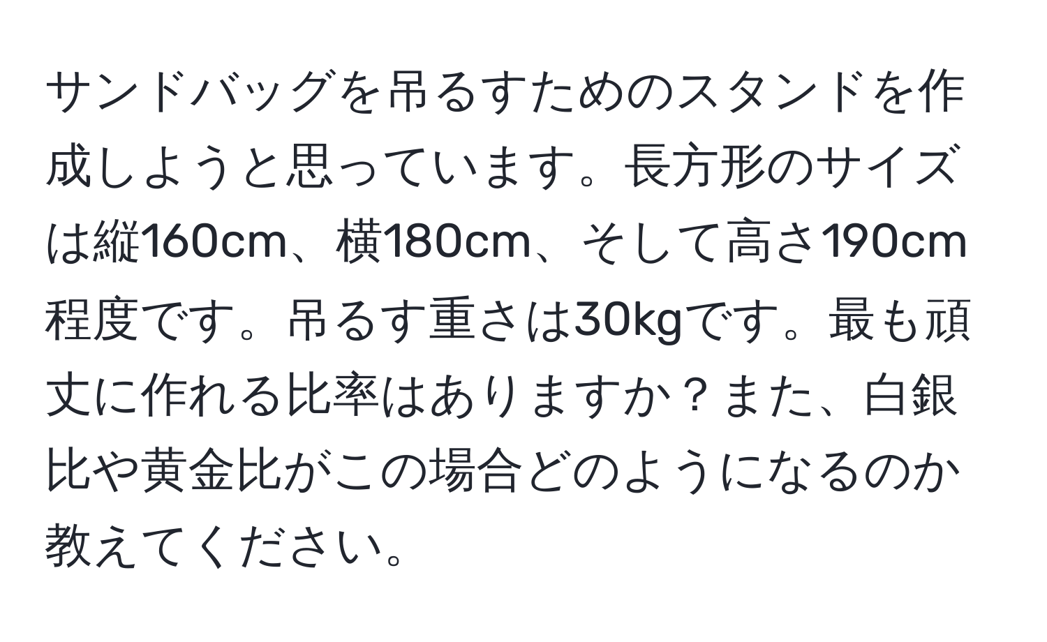 サンドバッグを吊るすためのスタンドを作成しようと思っています。長方形のサイズは縦160cm、横180cm、そして高さ190cm程度です。吊るす重さは30kgです。最も頑丈に作れる比率はありますか？また、白銀比や黄金比がこの場合どのようになるのか教えてください。