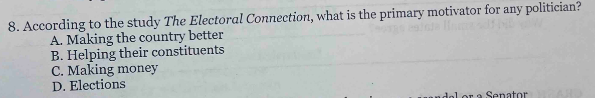 According to the study The Electoral Connection, what is the primary motivator for any politician?
A. Making the country better
B. Helping their constituents
C. Making money
D. Elections
Senator