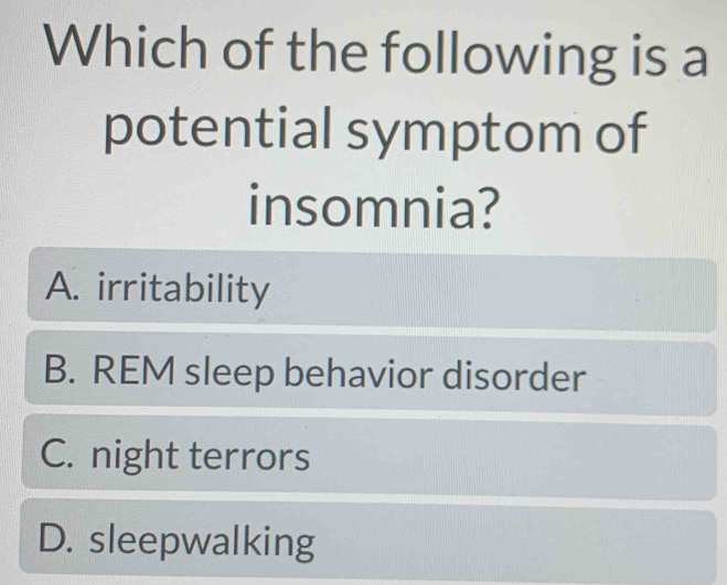 Which of the following is a
potential symptom of
insomnia?
A. irritability
B. REM sleep behavior disorder
C. night terrors
D. sleepwalking