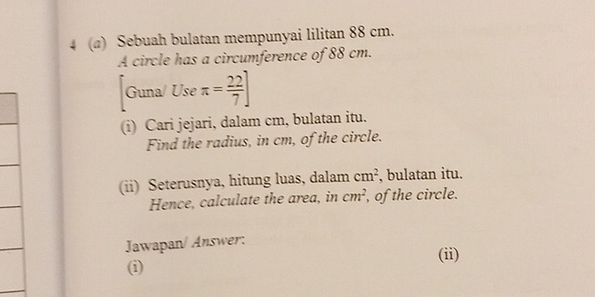 4 (@) Sebuah bulatan mempunyai lilitan 88 cm. 
A circle has a circumference of 88 cm. 
3x a/ Use π = 22/7 ]
_ 1 frac 1^((i) Cari jejari, dalam cm, bulatan itu. 
Find the radius, in cm, of the circle. 
(ii) Seterusnya, hitung luas, dalam cm^2) , bulatan itu. 
Hence, calculate the area, in cm^2 , of the circle. 
Jawapan/ Answer: 
(ii) 
(i)