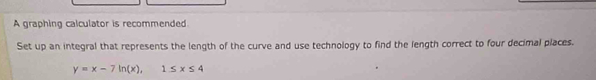 A graphing calculator is recommended 
Set up an integral that represents the length of the curve and use technology to find the length correct to four decimal places.
y=x-7ln (x), 1≤ x≤ 4