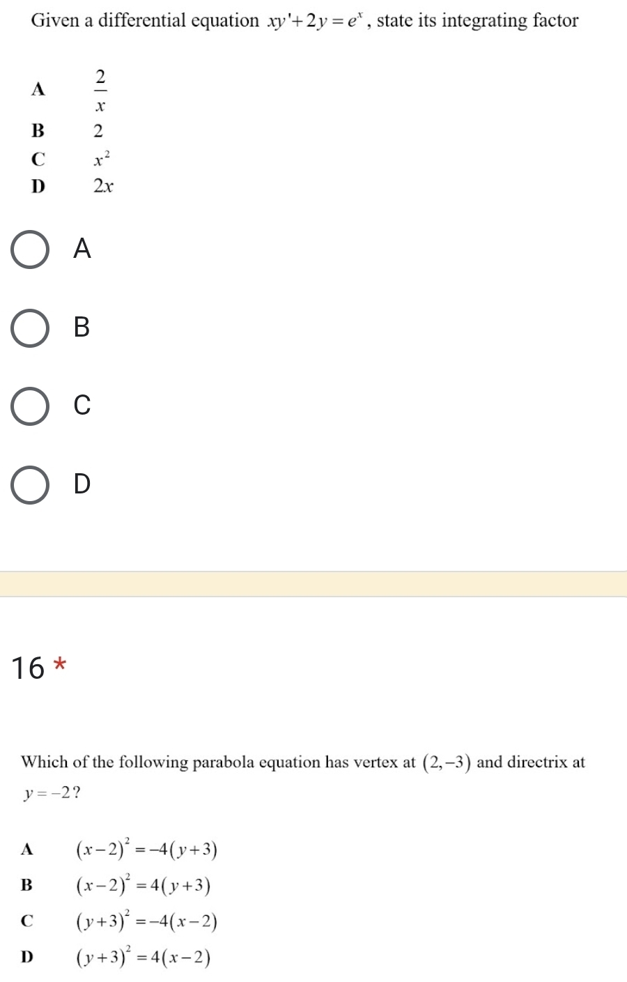 Given a differential equation xy'+2y=e^x , state its integrating factor
A  2/x 
B 2
C x^2
D 2x
A
B
C
D
16 *
Which of the following parabola equation has vertex at (2,-3) and directrix at
y=-2 ?
A (x-2)^2=-4(y+3)
B (x-2)^2=4(y+3)
C (y+3)^2=-4(x-2)
D (y+3)^2=4(x-2)