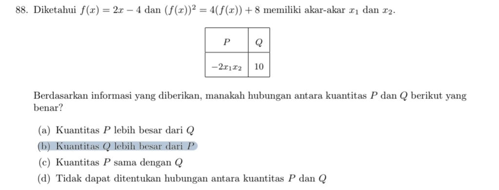 Diketahui f(x)=2x-4 dan (f(x))^2=4(f(x))+8 memiliki akar-akar x_1 dan x_2.
Berdasarkan informasi yang diberikan, manakah hubungan antara kuantitas P dan Q berikut yang
benar?
(a) Kuantitas P lebih besar dari Q
(b) Kuantitas Q lebih besar dari P
(c) Kuantitas P sama dengan Q
(d) Tidak dapat ditentukan hubungan antara kuantitas P dan Q