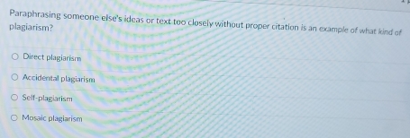 Paraphrasing someone else's ideas or text too closely without proper citation is an example of what kind of
plagiarism?
Direct plagiarism
Accidental plagiarism
Self-plagiarism
Mosaic plagiarism