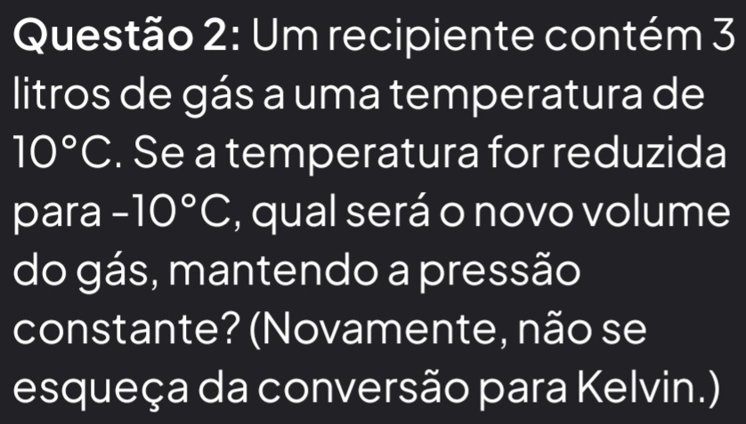 Um recipiente contém 3 
litros de gás a uma temperatura de
10°C. Se a temperatura for reduzida 
para -10°C , qual será o novo volume 
do gás, mantendo a pressão 
constante? (Novamente, não se 
esqueça da conversão para Kelvin.)