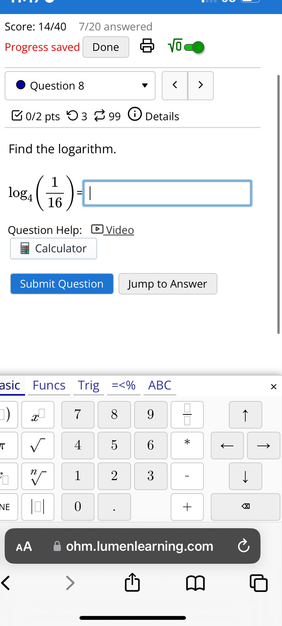 Score: 14/40 7/20 answered 
Progress saved Done 
sqrt(0) 
Question 8 < > 
0/2 pts つ 3 B 99 Details 
Find the logarithm.
log _4( 1/16 )=□
Question Help: ) Video 
Calculator 
Submit Question Jump to Answer 
asic Funcs Trig = ABC × 
]) x 
7 8 9  □ /□   ↑ 
τ sqrt() 4 5 6 * ← 
sqrt[n]() 1 2 3 - 
NE 
0 
+ 
AA ohm.lumenlearning.com