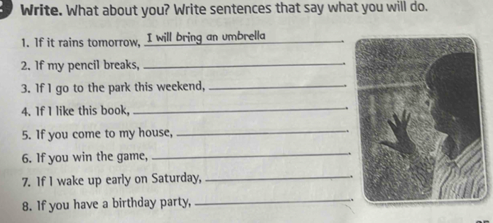 Write. What about you? Write sentences that say what you will do. 
1. If it rains tomorrow, I will bring an umbrella_ 
2. If my pencil breaks,_ 
, 
3. If 1 go to the park this weekend,_ 
4. If I like this book, _、 
5. If you come to my house,_ 
_ 
6. If you win the game, . 
7. If I wake up early on Saturday,_ 
. 
8. If you have a birthday party, _