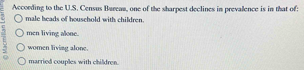 According to the U.S. Census Bureau, one of the sharpest declines in prevalence is in that of:
male heads of household with children.
men living alone.
women living alone.
married couples with children.