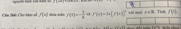 nguyễn hám của hám số f(2x)+cos π x
Câu 266: Cho hàm số f(x) thỏa mãn f(2)=- 2/9  và f'(x)=2x[f(x)]^2 với mọi x∈ R. Tính f(1). 
thay đổi trên (C). Biết rằng