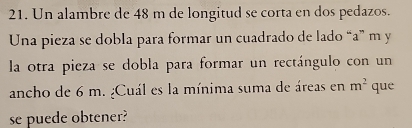 Un alambre de 48 m de longitud se corta en dos pedazos. 
Una pieza se dobla para formar un cuadrado de lado “a” m y 
la otra pieza se dobla para formar un rectángulo con un 
ancho de 6 m. ¿Cuál es la mínima suma de áreas en m^2 que 
se puede obtener?