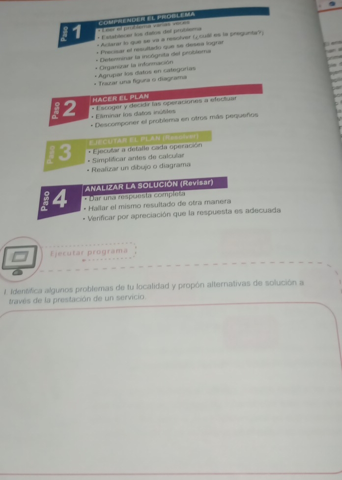 COMPRENDER EL PROBLEMA 
* Leer el problema varías veces 
11 • Establecer los datos del problema 
• Aclarar lo que se va a resolver (¿cuál es la pregunta?) 
• Precisar el resultado que se desea lograr 
El en 
Determinar la incógnita del problema 
Organizar la información 
Agrupar los datos en categorías 
Trazar una figura o diagrama 
12 HACER EL PLAN 
• Escoger y decidir las operaciones a efectuar 
* Eliminar los datos inútiles 
Descomponer el problema en otros más pequeños 
13 EJECUTAR EL PLAN (Resolver) 
Ejecutar a detalle cada operación 
Simplificar antes de calcular 
Realizar un dibujo o diagrama 
14 ANALIZAR LA SOLUCIÓN (Revisar) 
Dar una respuesta completa 
Hallar el mismo resultado de otra manera 
Verificar por apreciación que la respuesta es adecuada 
Ejecutar programa 
1. Identifica algunos problemas de tu localidad y propón alternativas de solución a 
través de la prestación de un servicio.