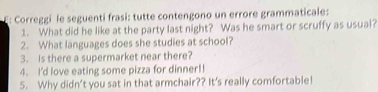 Correggi le seguenti frasi: tutte contengono un errore grammaticale: 
1. What did he like at the party last night? Was he smart or scruffy as usual? 
2. What languages does she studies at school? 
3. Is there a supermarket near there? 
4. I'd love eating some pizza for dinner!! 
5. Why didn’t you sat in that armchair?? It's really comfortable!